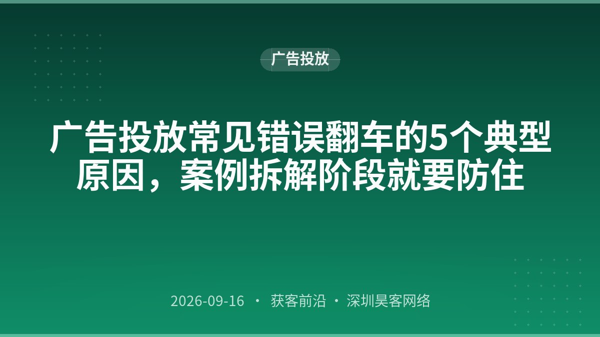 广告投放常见错误翻车的5个典型原因,案例拆解阶段就要防住