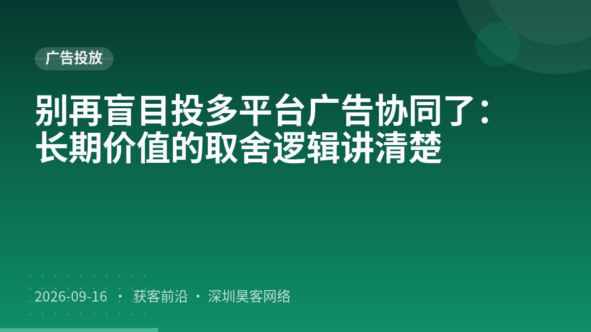 别再盲目投多平台广告协同了：长期价值的取舍逻辑讲清楚