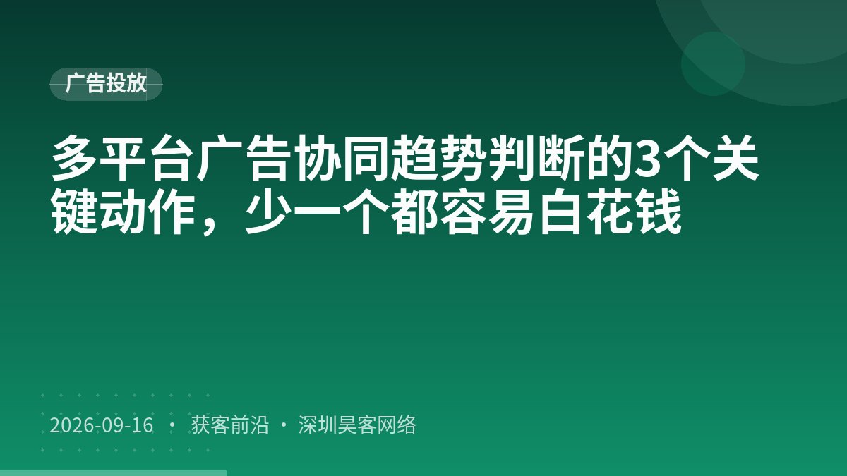 多平台广告协同趋势判断的3个关键动作，少一个都容易白花钱