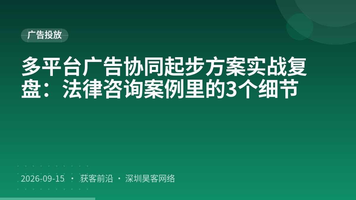 多平台广告协同起步方案实战复盘：法律咨询案例里的3个细节