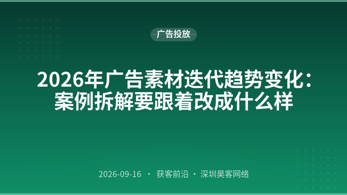 2026年广告素材迭代趋势变化：案例拆解要跟着改成什么样