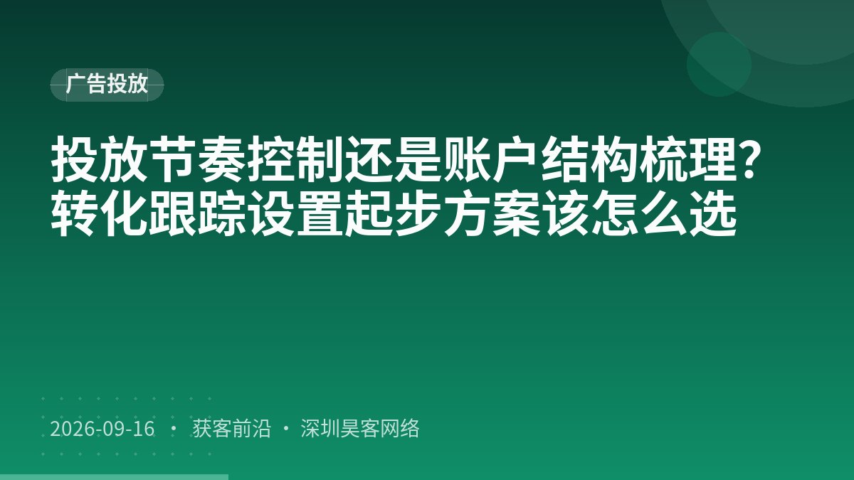 投放节奏控制还是账户结构梳理？转化跟踪设置起步方案该怎么选