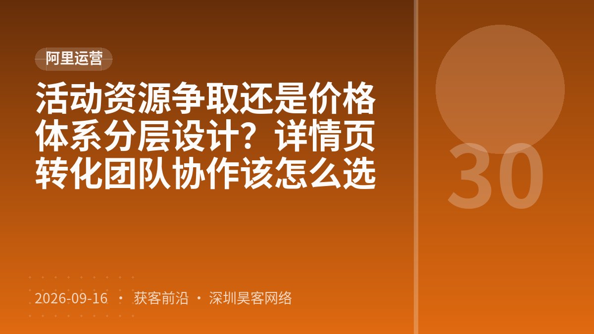 活动资源争取还是价格体系分层设计?详情页转化团队协作该怎么选