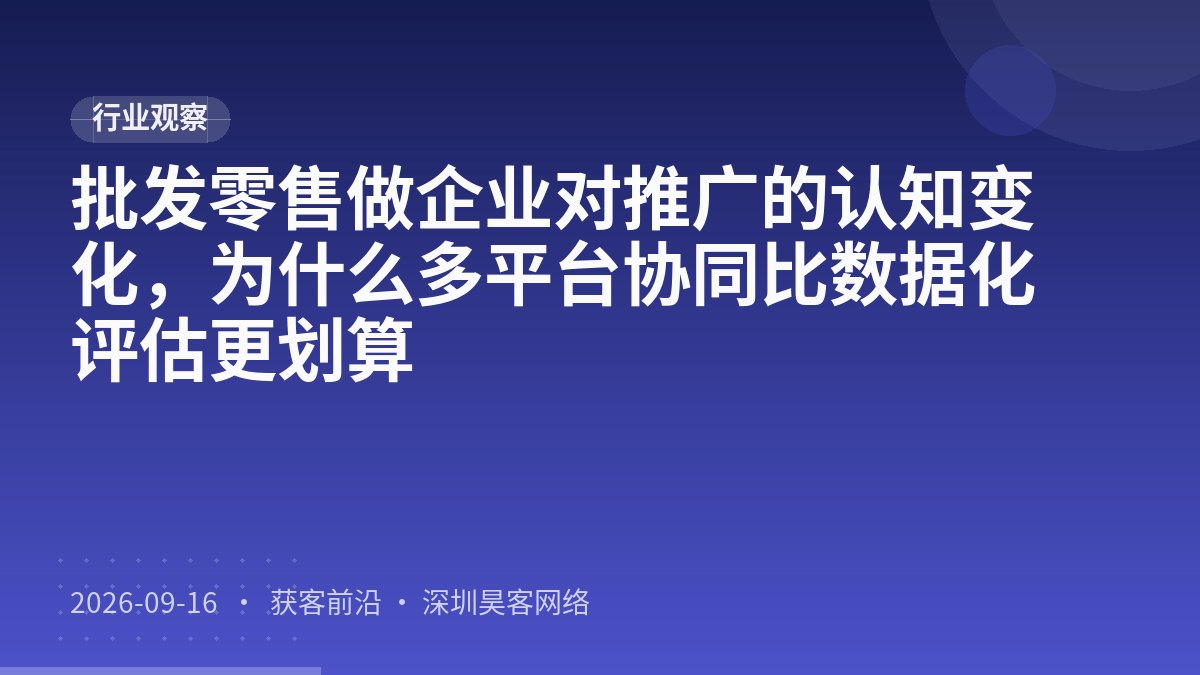 批发零售做企业对推广的认知变化，为什么多平台协同比数据化评估更划算