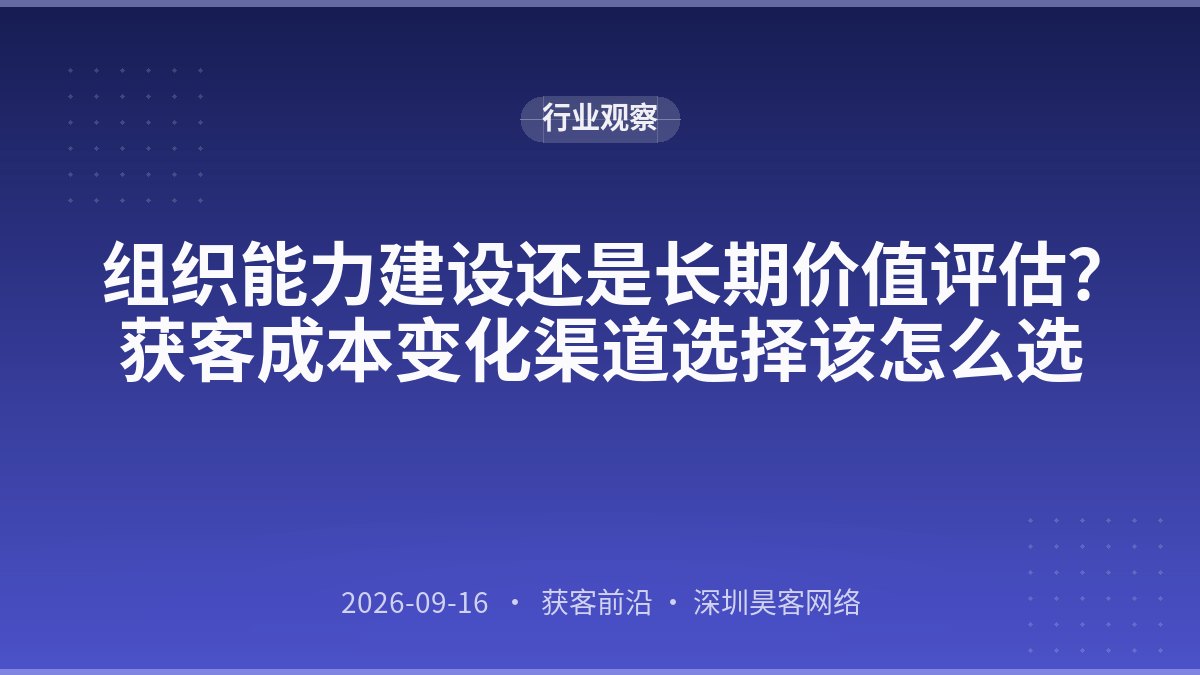 组织能力建设还是长期价值评估？获客成本变化渠道选择该怎么选