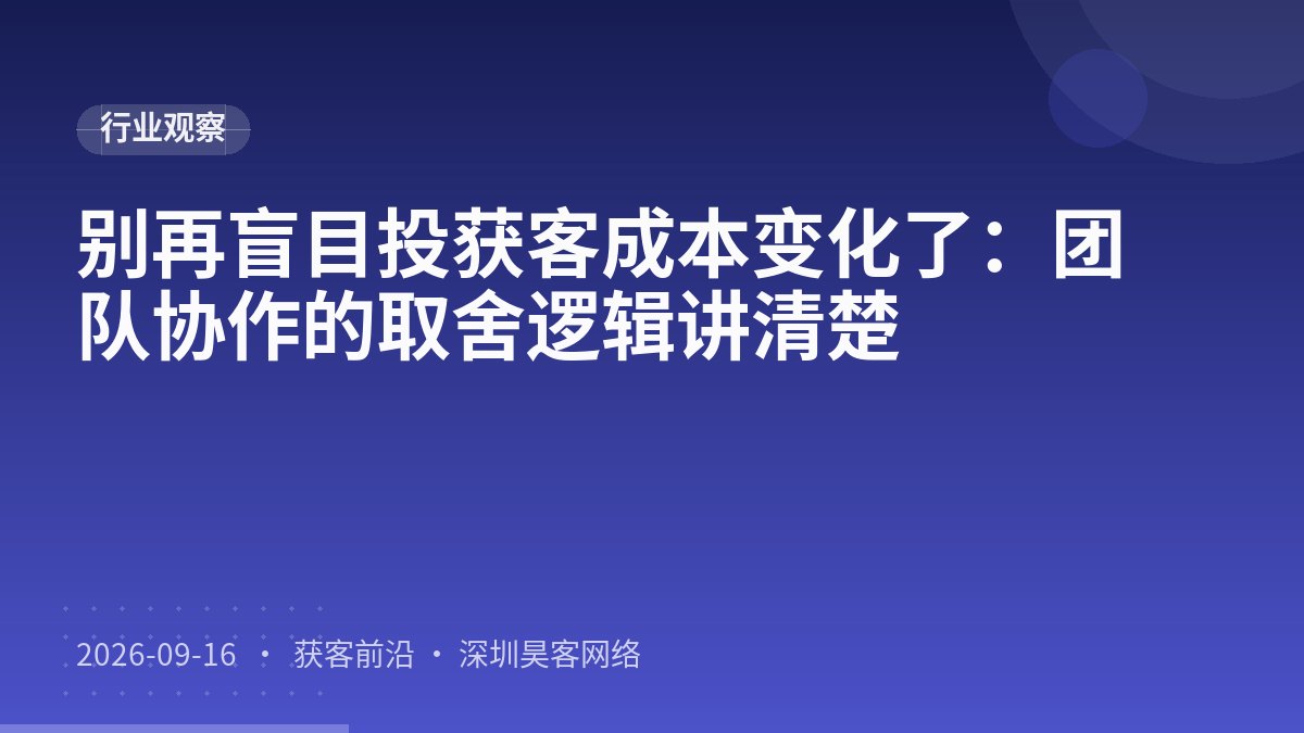 别再盲目投获客成本变化了：团队协作的取舍逻辑讲清楚