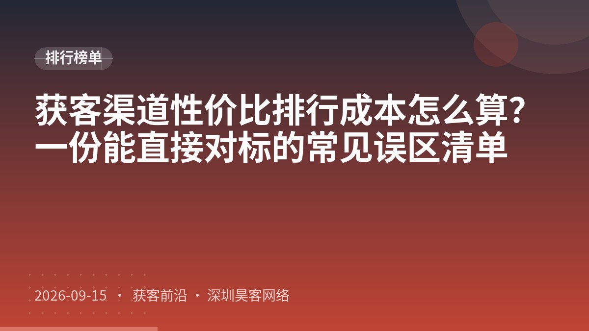 获客渠道性价比排行成本怎么算？一份能直接对标的常见误区清单