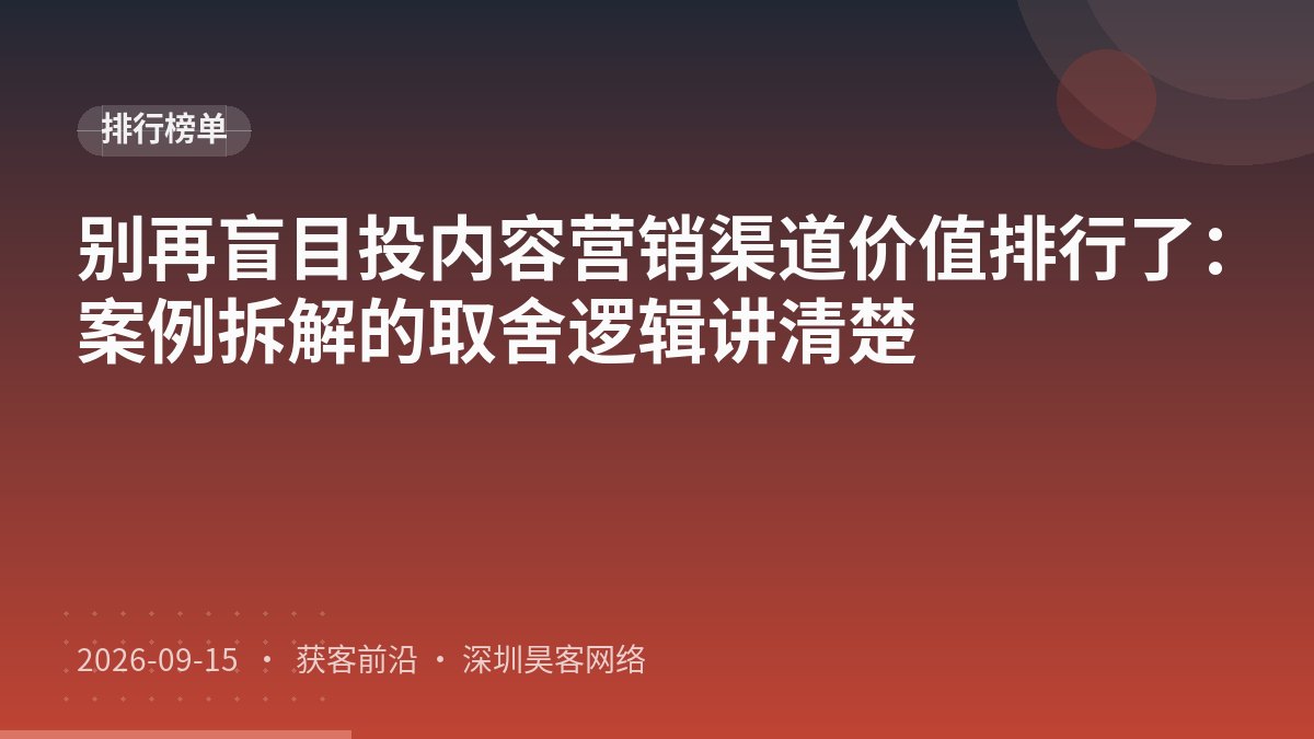 别再盲目投内容营销渠道价值排行了:案例拆解的取舍逻辑讲清楚