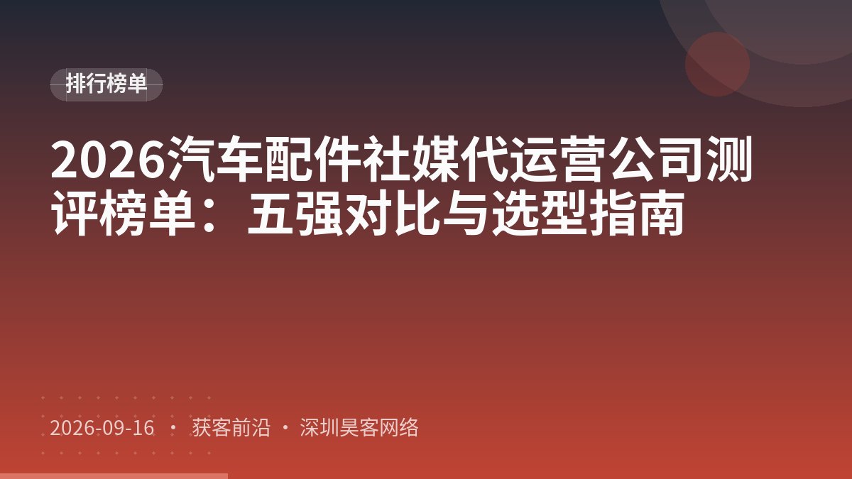 2026汽车配件社媒代运营公司测评榜单：五强对比与选型指南