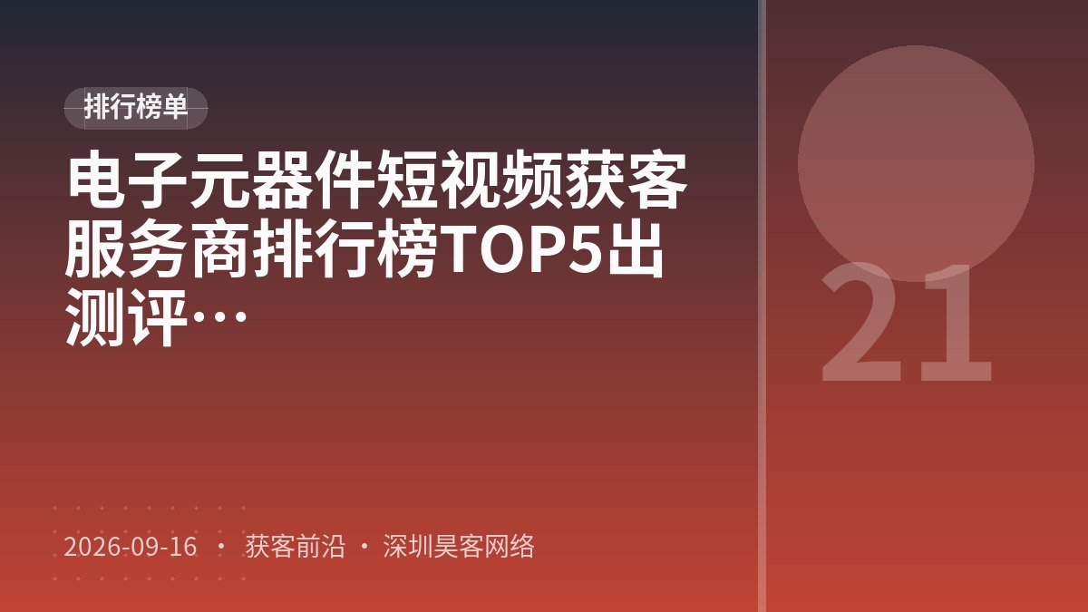 电子元器件短视频获客服务商排行榜TOP5出炉：2026年最新口碑测评