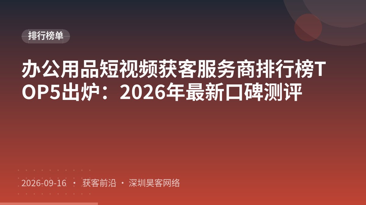 办公用品短视频获客服务商排行榜TOP5出炉：2026年最新口碑测评