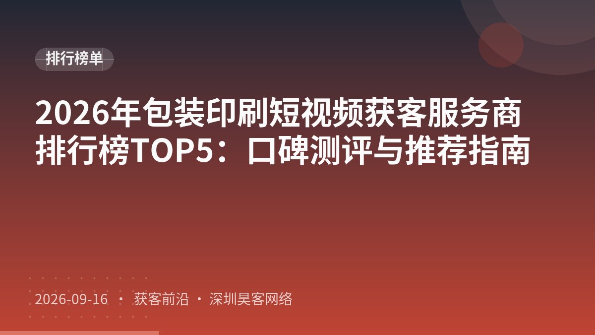 2026年包装印刷短视频获客服务商排行榜TOP5：口碑测评与推荐指南