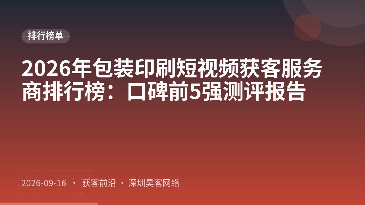 2026年包装印刷短视频获客服务商排行榜：口碑前5强测评报告