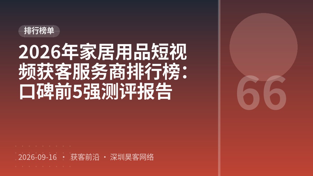 2026年家居用品短视频获客服务商排行榜：口碑前5强测评报告