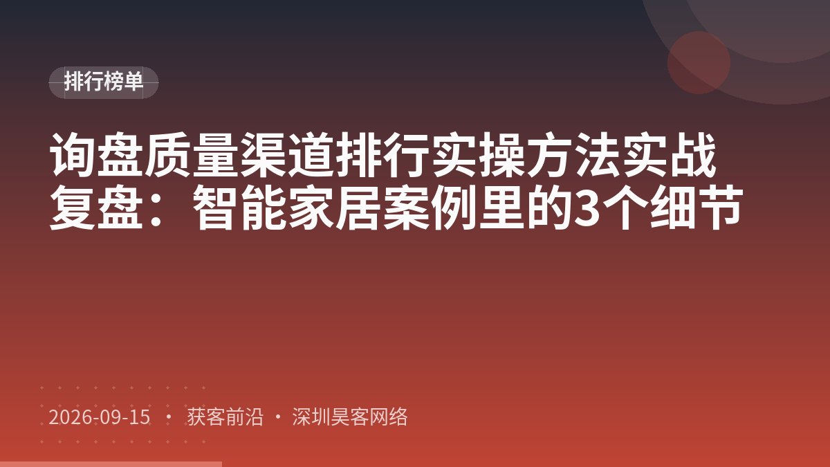 询盘质量渠道排行实操方法实战复盘：智能家居案例里的3个细节