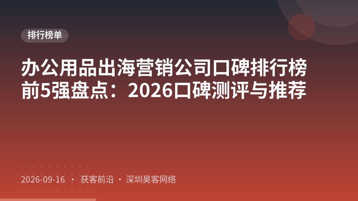 办公用品出海营销公司口碑排行榜前5强盘点：2026口碑测评与推荐