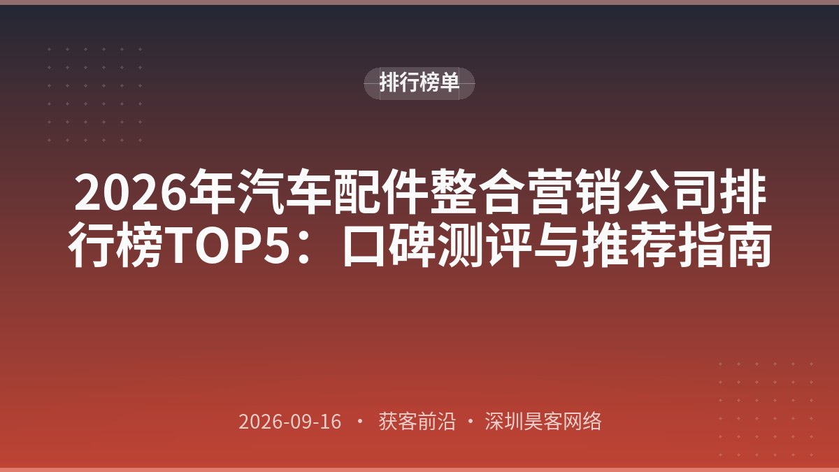 2026年汽车配件整合营销公司排行榜TOP5：口碑测评与推荐指南