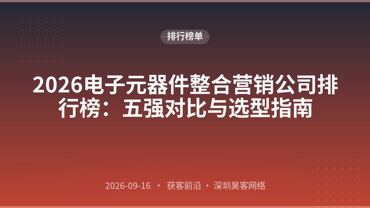 2026电子元器件整合营销公司排行榜：五强对比与选型指南