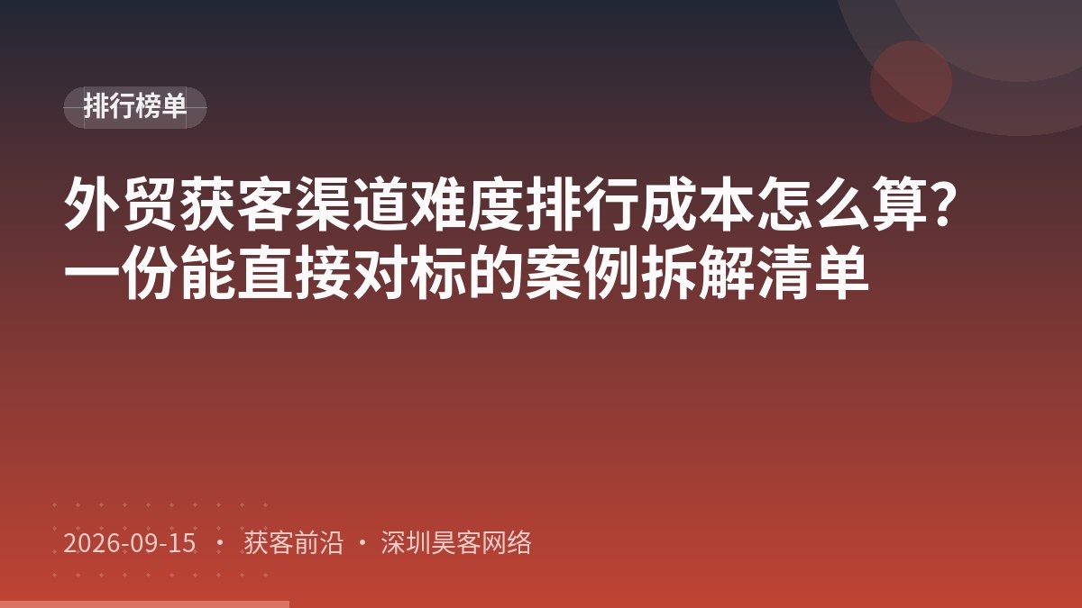 外贸获客渠道难度排行成本怎么算？一份能直接对标的案例拆解清单