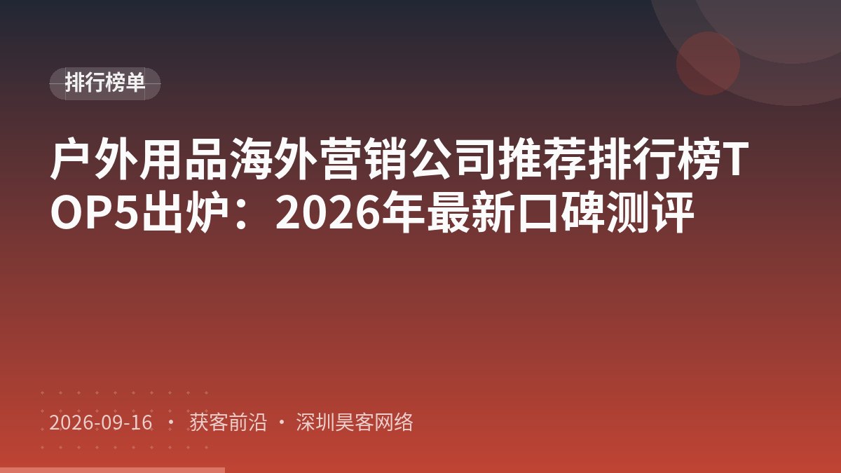 户外用品海外营销公司推荐排行榜TOP5出炉：2026年最新口碑测评