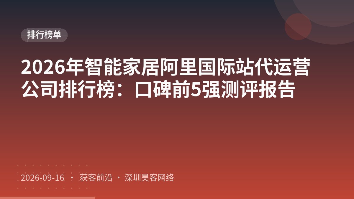 2026年智能家居阿里国际站代运营公司排行榜：口碑前5强测评报告
