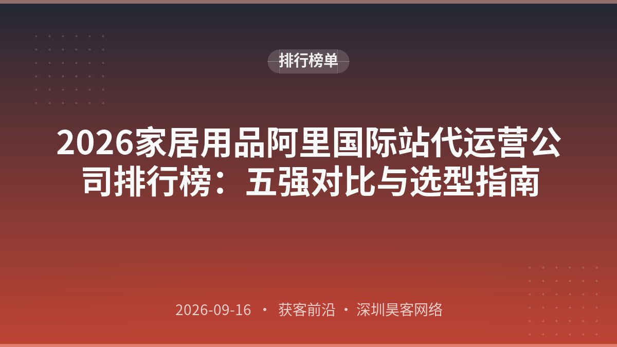 2026家居用品阿里国际站代运营公司排行榜:五强对比与选型指南