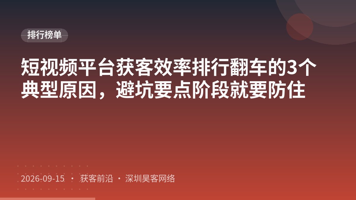 短视频平台获客效率排行翻车的3个典型原因，避坑要点阶段就要防住