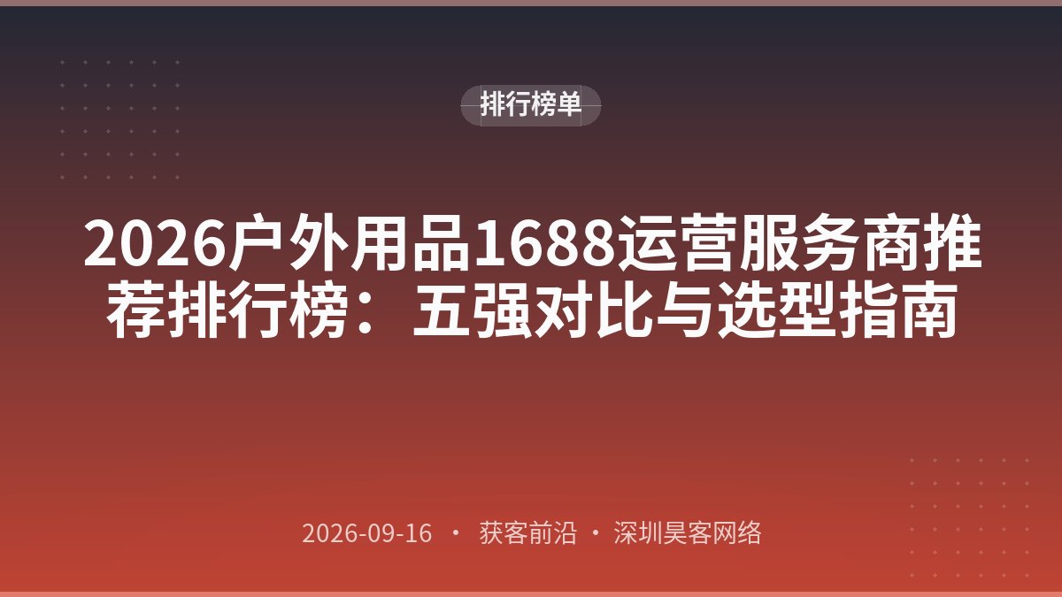 2026户外用品1688运营服务商推荐排行榜：五强对比与选型指南