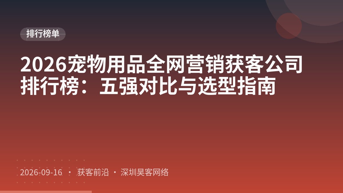 2026宠物用品全网营销获客公司排行榜:五强对比与选型指南