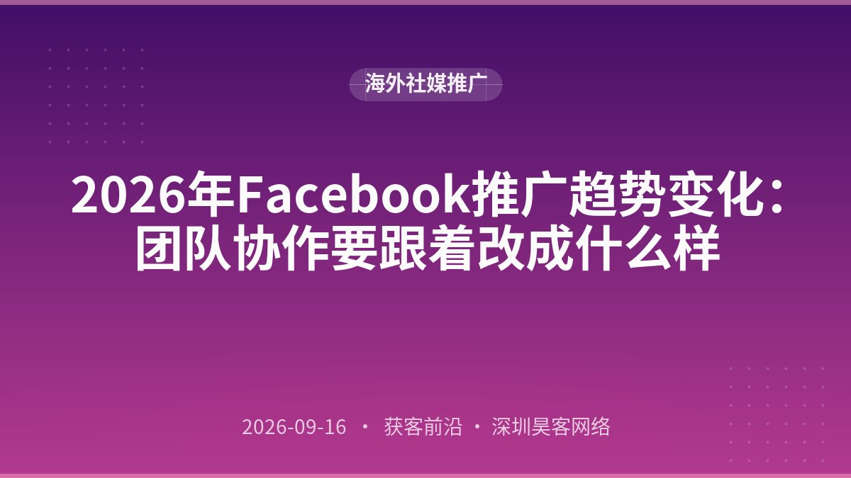 2026年Facebook推广趋势变化：团队协作要跟着改成什么样