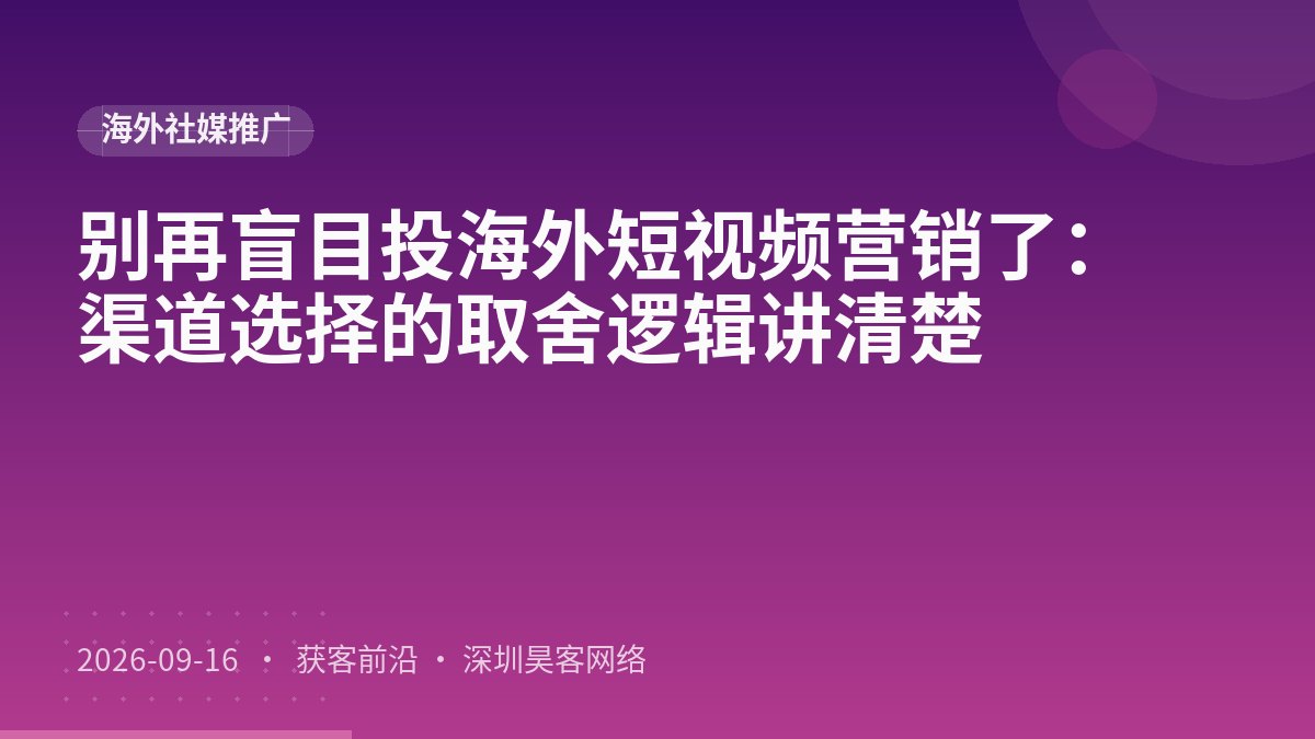 别再盲目投海外短视频营销了：渠道选择的取舍逻辑讲清楚