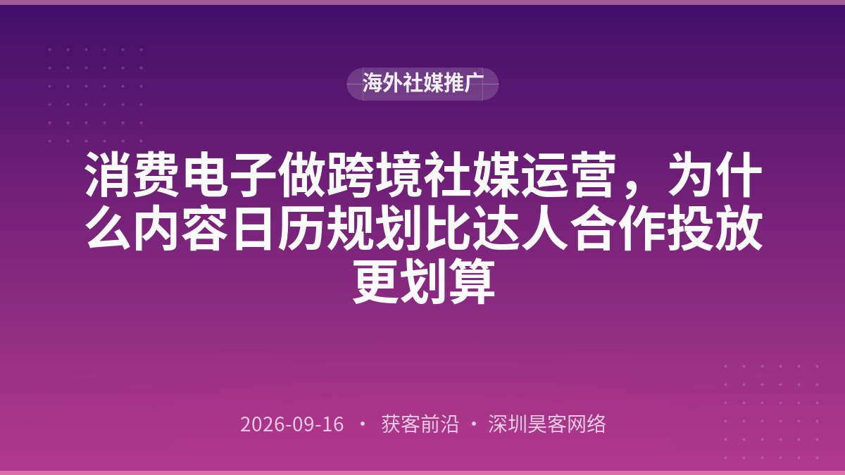 消费电子做跨境社媒运营，为什么内容日历规划比达人合作投放更划算