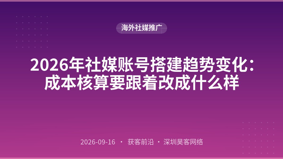 2026年社媒账号搭建趋势变化：成本核算要跟着改成什么样
