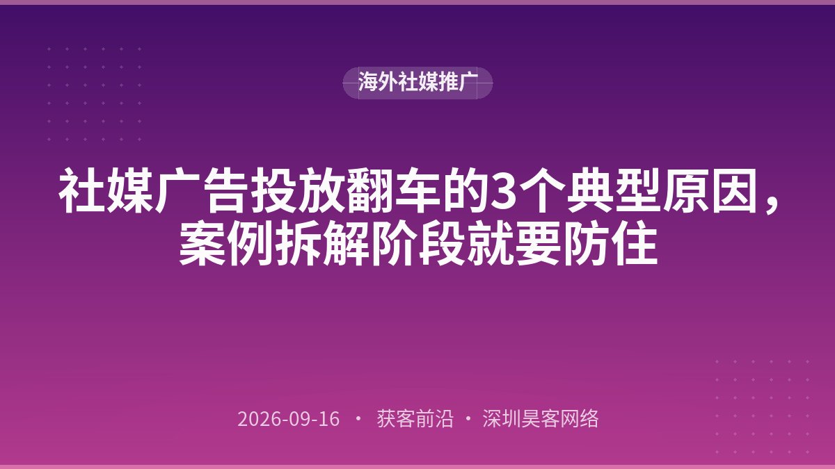 社媒广告投放翻车的3个典型原因，案例拆解阶段就要防住