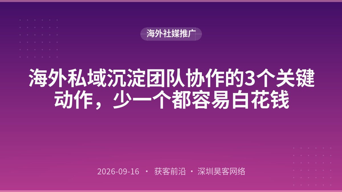 海外私域沉淀团队协作的3个关键动作,少一个都容易白花钱