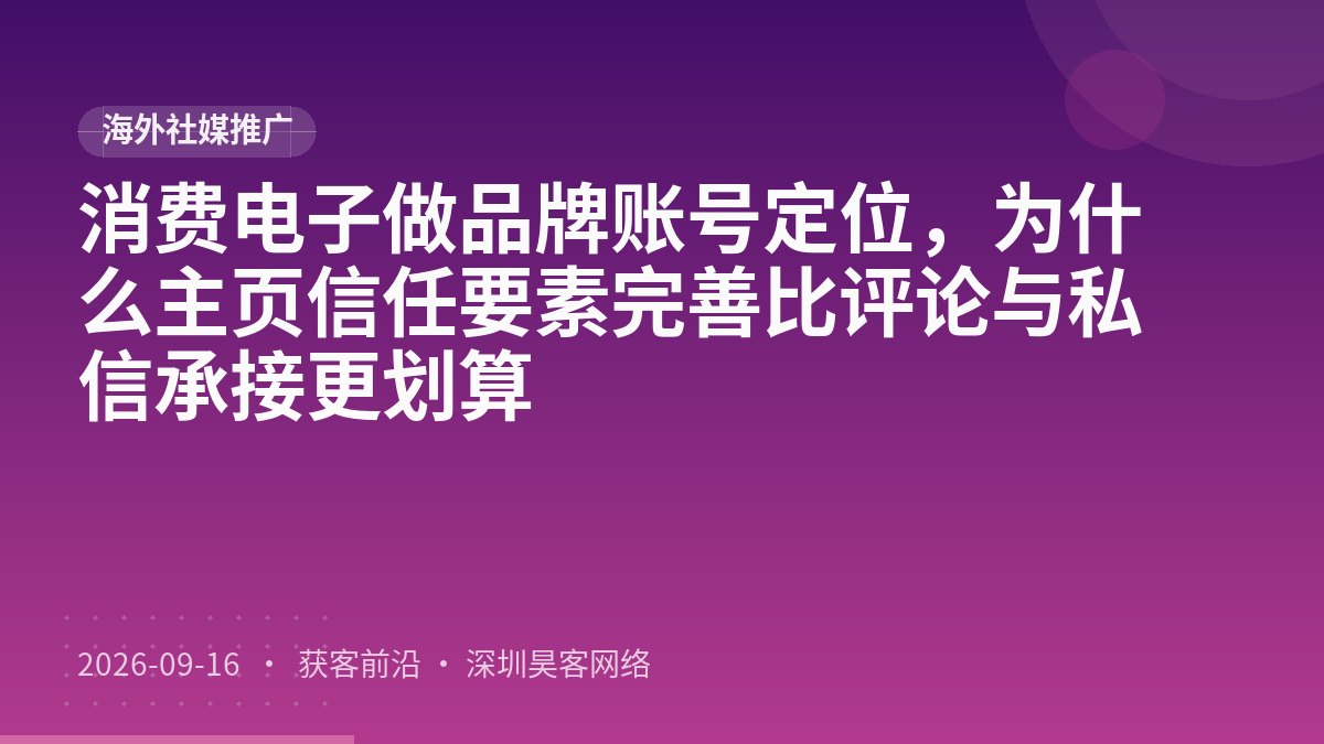 消费电子做品牌账号定位,为什么主页信任要素完善比评论与私信承接更划算