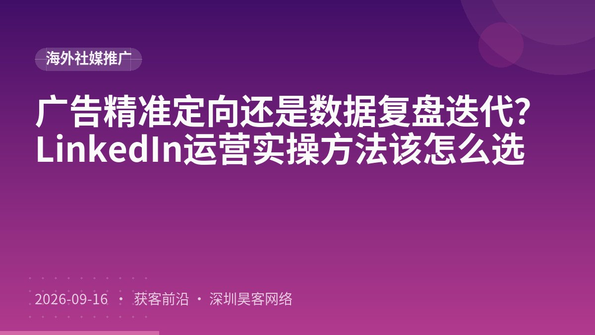 广告精准定向还是数据复盘迭代？LinkedIn运营实操方法该怎么选