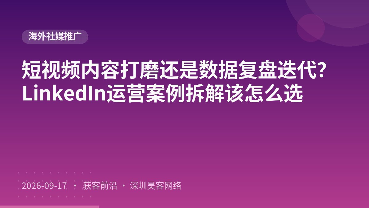 短视频内容打磨还是数据复盘迭代？LinkedIn运营案例拆解该怎么选