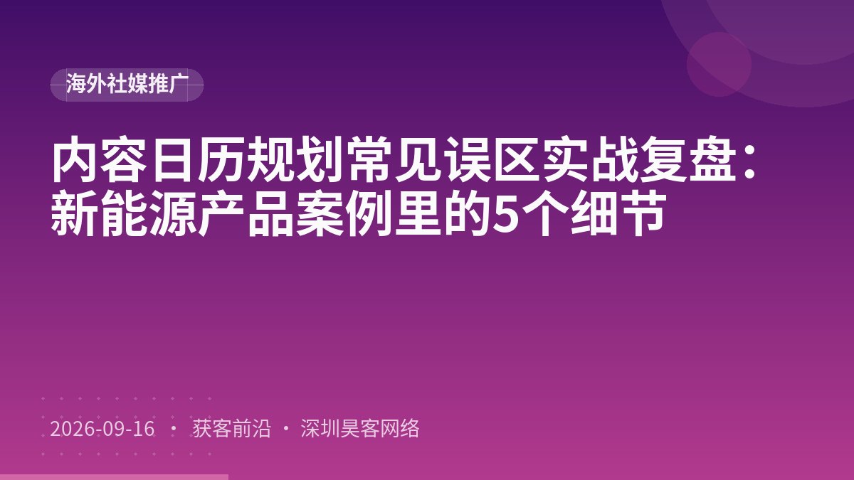 内容日历规划常见误区实战复盘：新能源产品案例里的5个细节