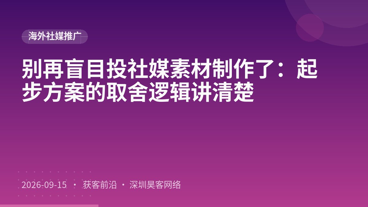 别再盲目投社媒素材制作了：起步方案的取舍逻辑讲清楚