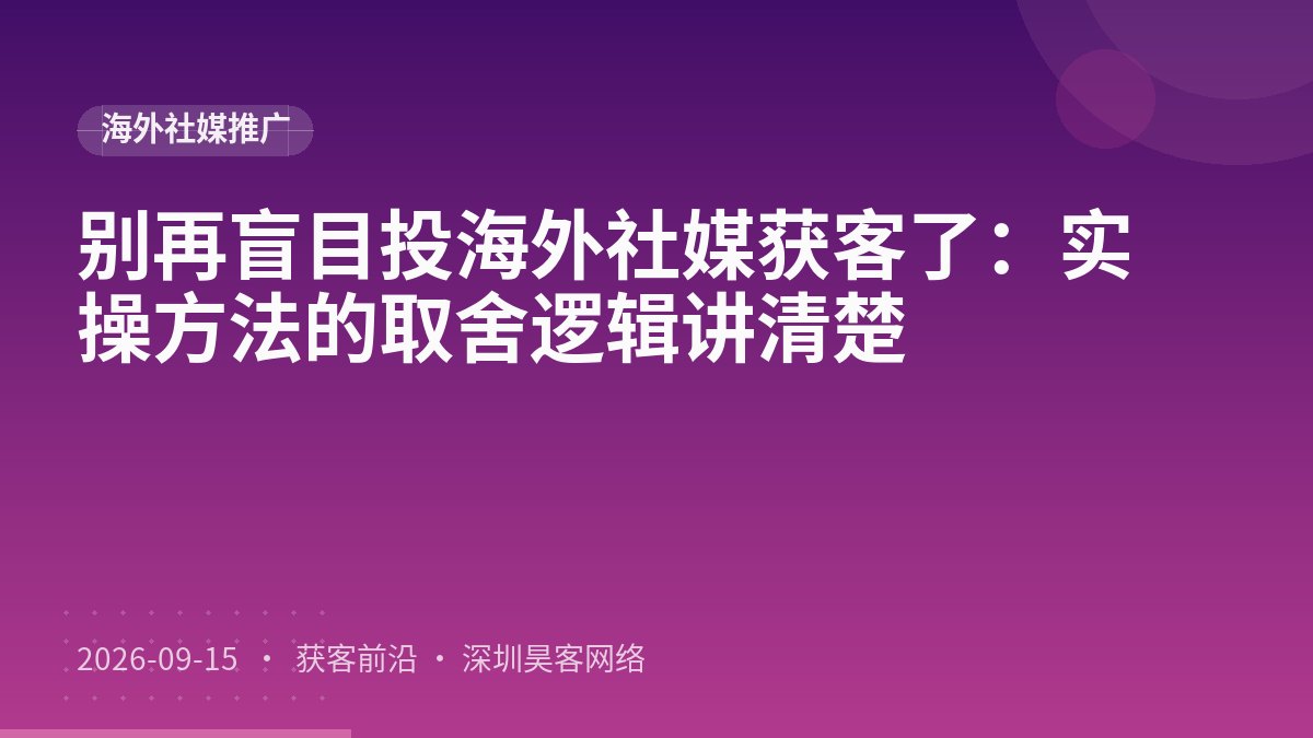 别再盲目投海外社媒获客了:实操方法的取舍逻辑讲清楚