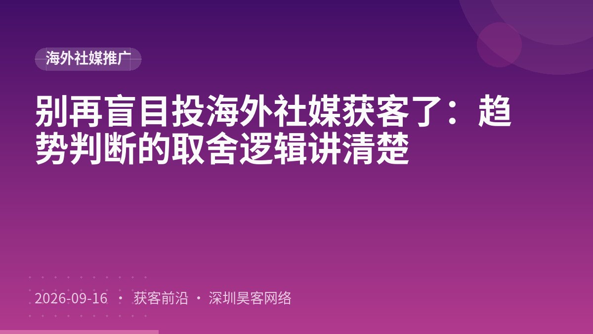 别再盲目投海外社媒获客了：趋势判断的取舍逻辑讲清楚