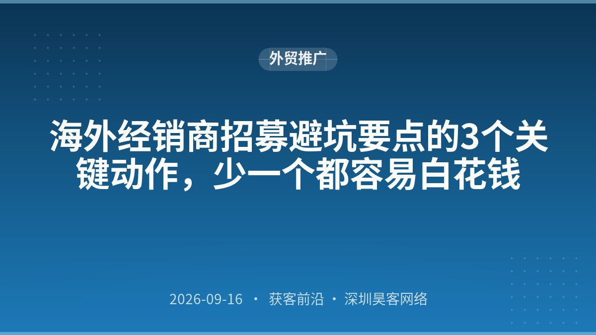 海外经销商招募避坑要点的3个关键动作,少一个都容易白花钱