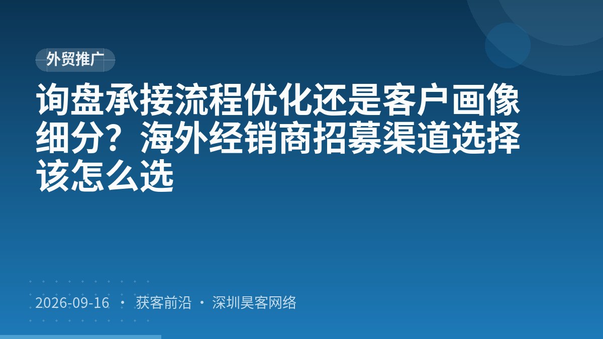 询盘承接流程优化还是客户画像细分？海外经销商招募渠道选择该怎么选