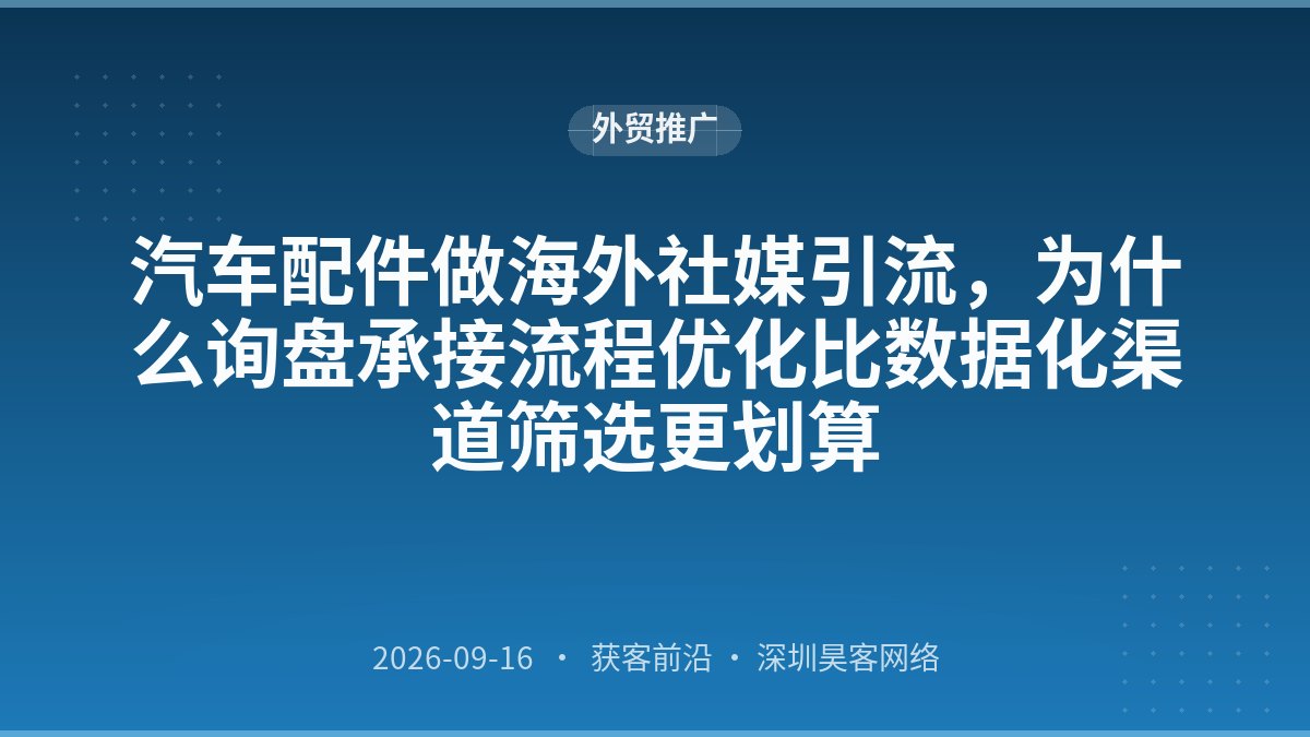 汽车配件做海外社媒引流，为什么询盘承接流程优化比数据化渠道筛选更划算