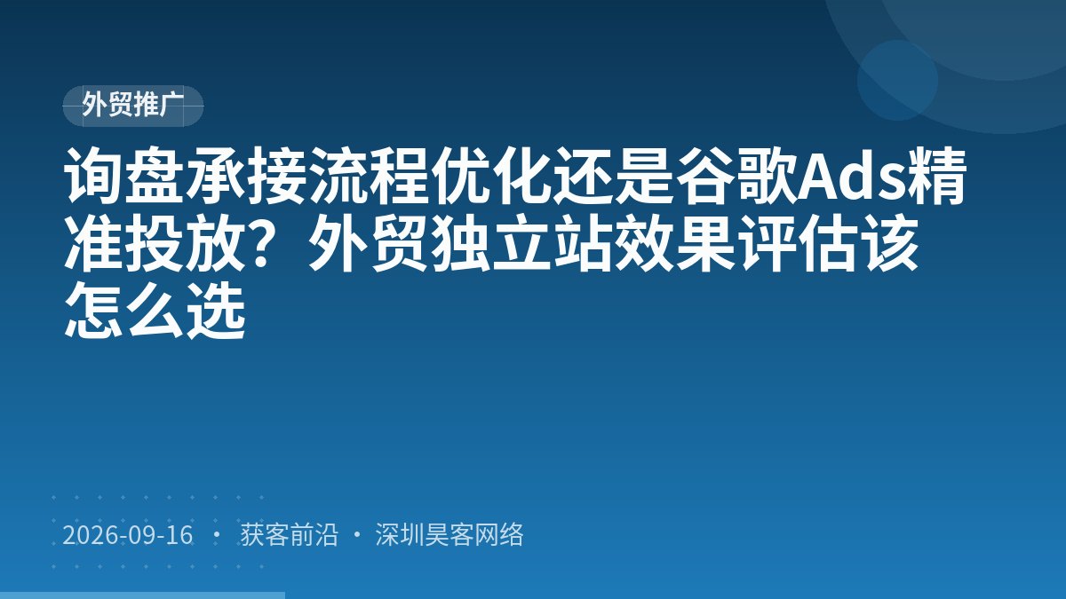 询盘承接流程优化还是谷歌Ads精准投放？外贸独立站效果评估该怎么选