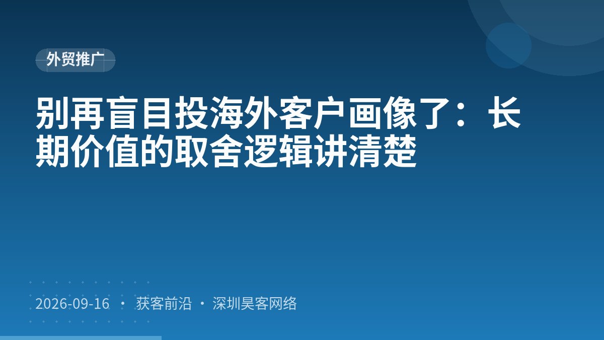 别再盲目投海外客户画像了：长期价值的取舍逻辑讲清楚