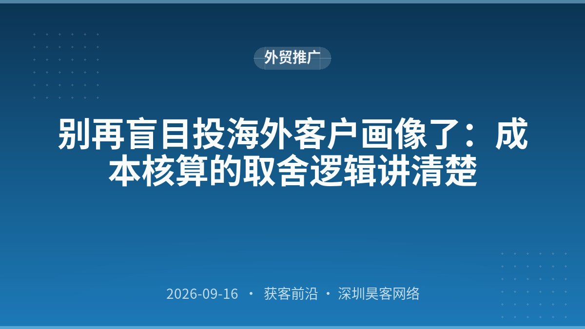 别再盲目投海外客户画像了：成本核算的取舍逻辑讲清楚