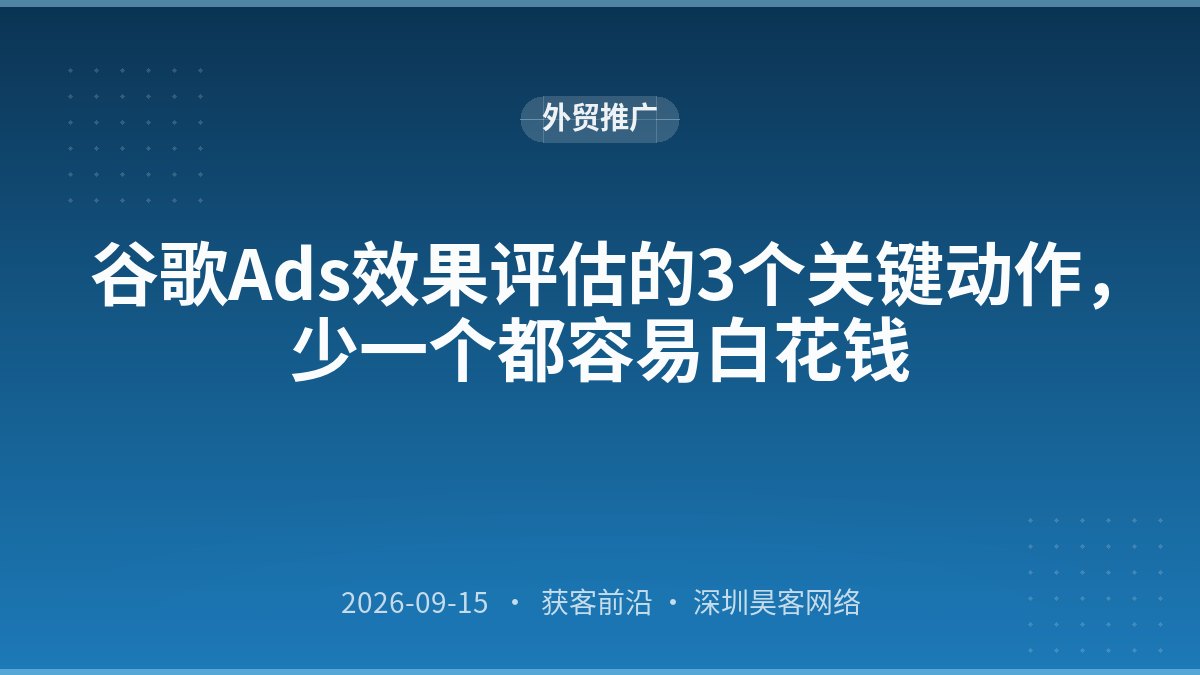 谷歌Ads效果评估的3个关键动作，少一个都容易白花钱