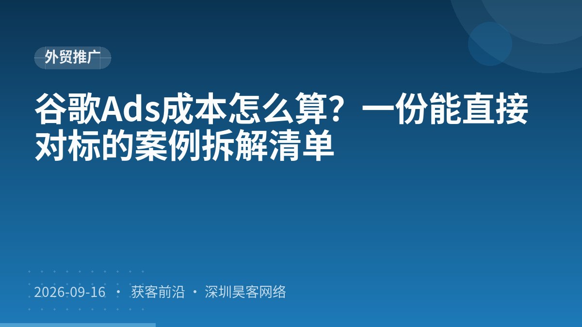 谷歌Ads成本怎么算？一份能直接对标的案例拆解清单